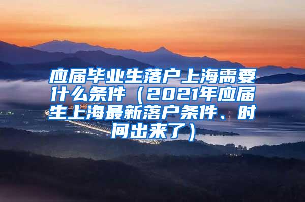 应届毕业生落户上海需要什么条件（2021年应届生上海最新落户条件、时间出来了）