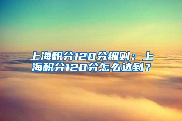 上海积分120分细则：上海积分120分怎么达到？