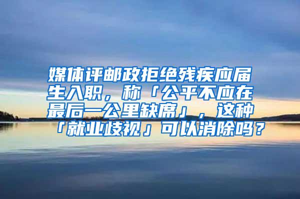 媒体评邮政拒绝残疾应届生入职，称「公平不应在最后一公里缺席」，这种「就业歧视」可以消除吗？