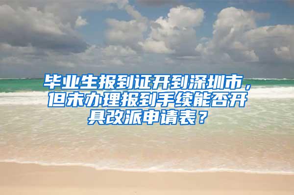 毕业生报到证开到深圳市，但未办理报到手续能否开具改派申请表？