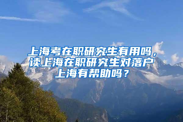 上海考在职研究生有用吗，读上海在职研究生对落户上海有帮助吗？