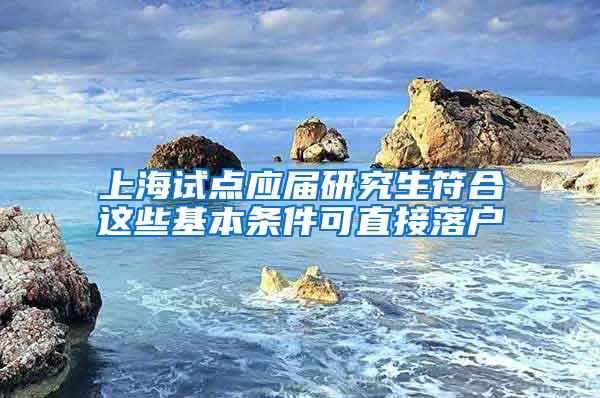 上海试点应届研究生符合这些基本条件可直接落户