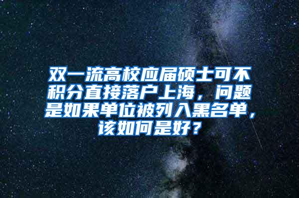 双一流高校应届硕士可不积分直接落户上海，问题是如果单位被列入黑名单，该如何是好？