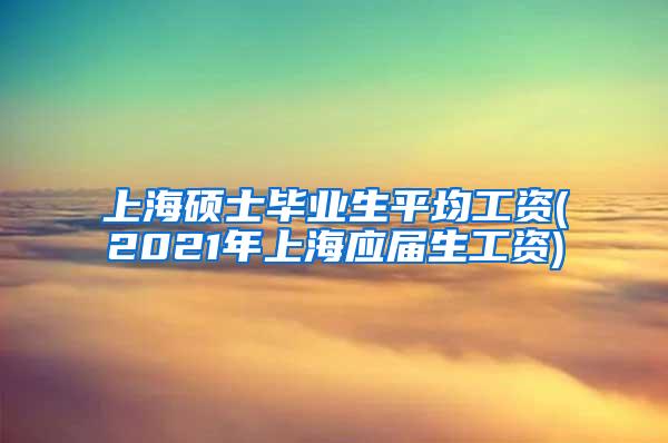 上海硕士毕业生平均工资(2021年上海应届生工资)