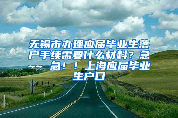 无锡市办理应届毕业生落户手续需要什么材料？急~~ 急！！上海应届毕业生户口