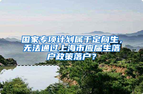 国家专项计划属于定向生，无法通过上海市应届生落户政策落户？