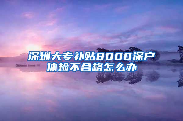 深圳大专补贴8000深户体检不合格怎么办