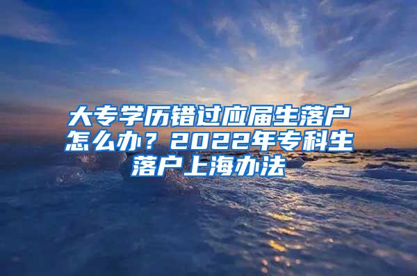 大专学历错过应届生落户怎么办？2022年专科生落户上海办法