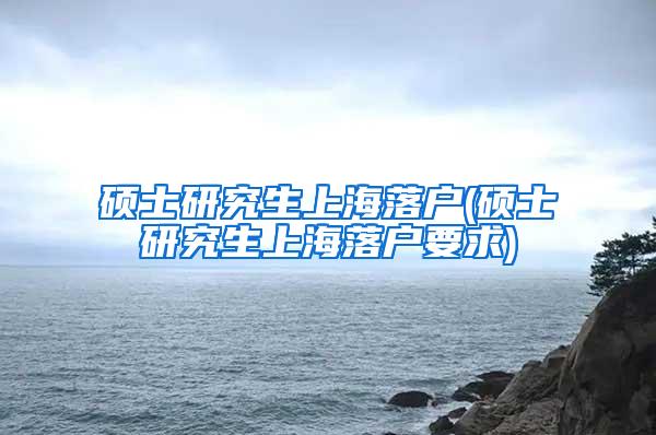 硕士研究生上海落户(硕士研究生上海落户要求)