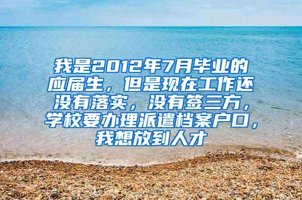 我是2012年7月毕业的应届生，但是现在工作还没有落实，没有签三方，学校要办理派遣档案户口，我想放到人才