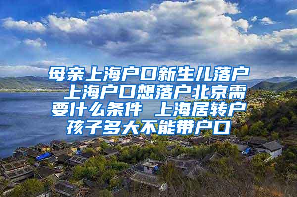 母亲上海户口新生儿落户 上海户口想落户北京需要什么条件 上海居转户孩子多大不能带户口