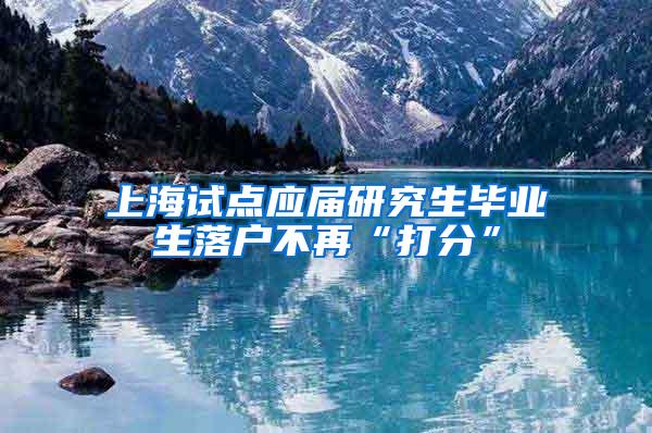 上海试点应届研究生毕业生落户不再“打分”