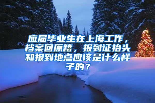 应届毕业生在上海工作，档案回原籍，报到证抬头和报到地点应该是什么样子的？