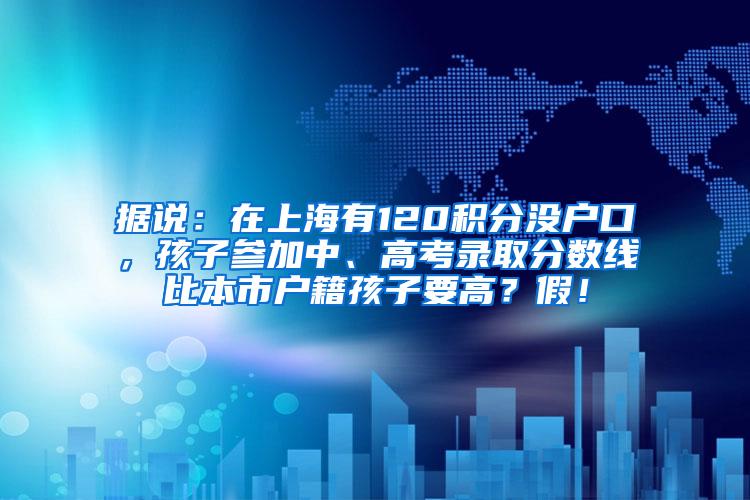 据说：在上海有120积分没户口，孩子参加中、高考录取分数线比本市户籍孩子要高？假！