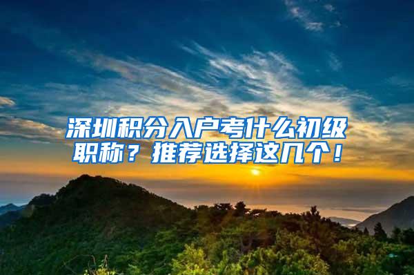 深圳积分入户考什么初级职称？推荐选择这几个！