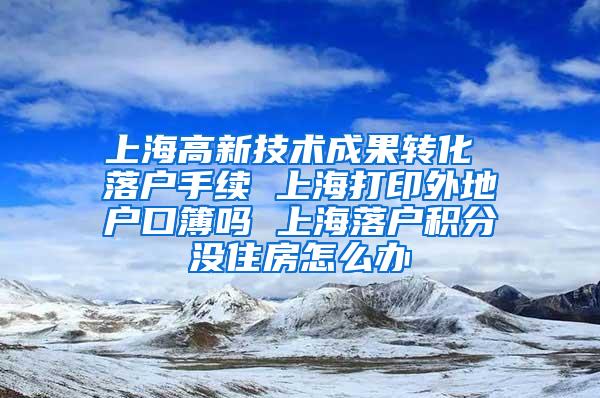 上海高新技术成果转化 落户手续 上海打印外地户口簿吗 上海落户积分没住房怎么办