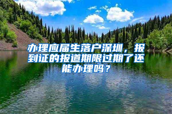 办理应届生落户深圳，报到证的报道期限过期了还能办理吗？