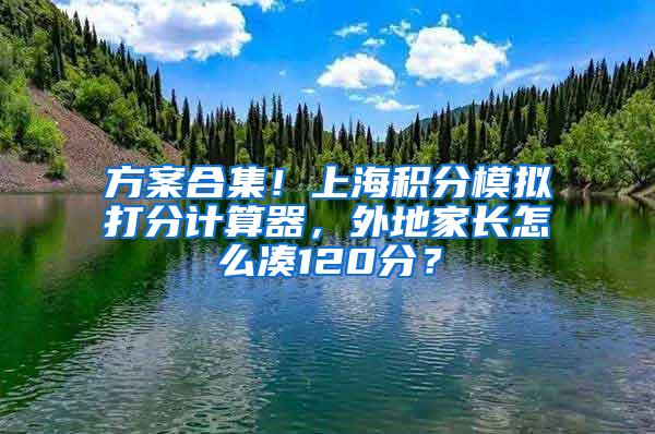 方案合集！上海积分模拟打分计算器，外地家长怎么凑120分？