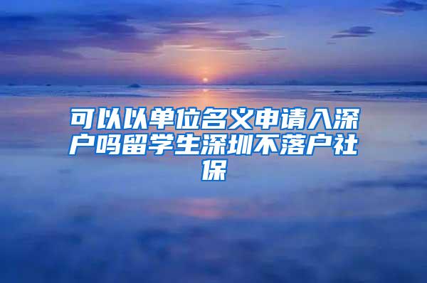 可以以单位名义申请入深户吗留学生深圳不落户社保