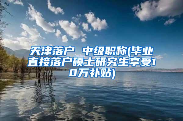 天津落户 中级职称(毕业直接落户硕士研究生享受10万补贴)