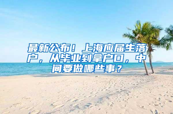 最新公布！上海应届生落户，从毕业到拿户口，中间要做哪些事？