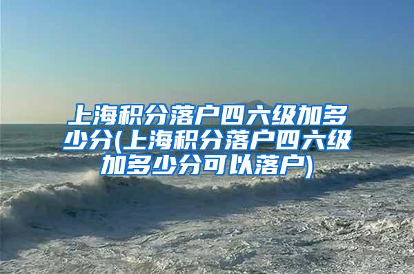 上海积分落户四六级加多少分(上海积分落户四六级加多少分可以落户)