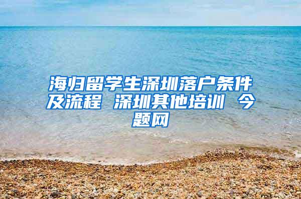 海归留学生深圳落户条件及流程 深圳其他培训 今题网