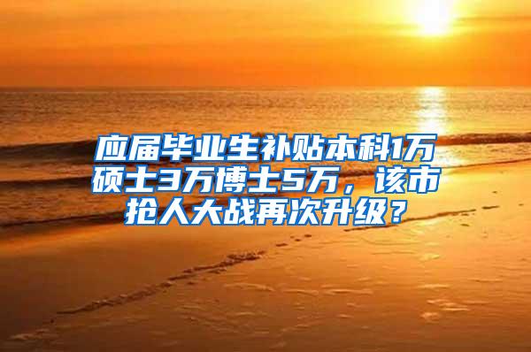 应届毕业生补贴本科1万硕士3万博士5万，该市抢人大战再次升级？