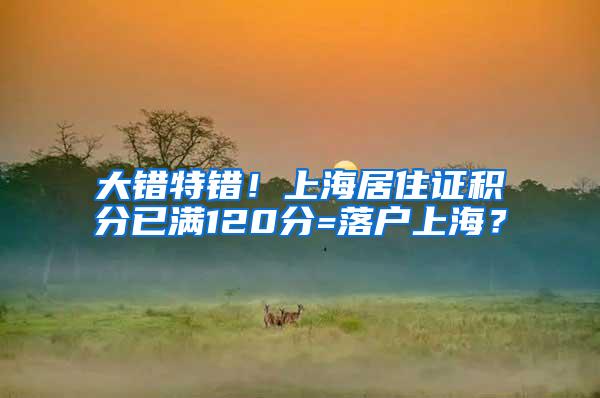 大错特错！上海居住证积分已满120分=落户上海？