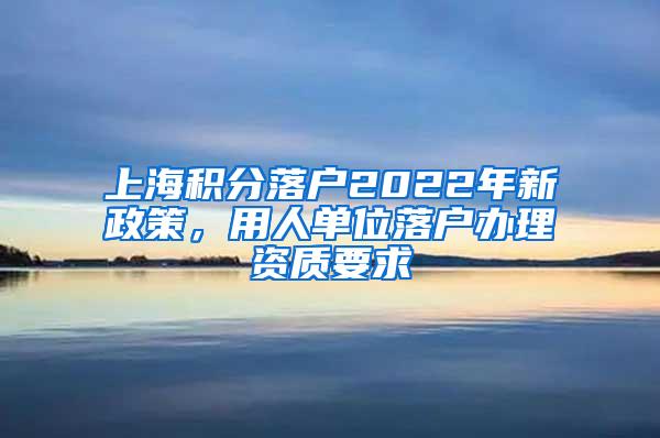 上海积分落户2022年新政策，用人单位落户办理资质要求