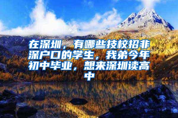 在深圳，有哪些技校招非深户口的学生，我弟今年初中毕业，想来深圳读高中