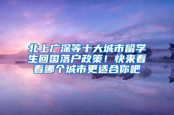 北上广深等十大城市留学生回国落户政策！快来看看哪个城市更适合你吧