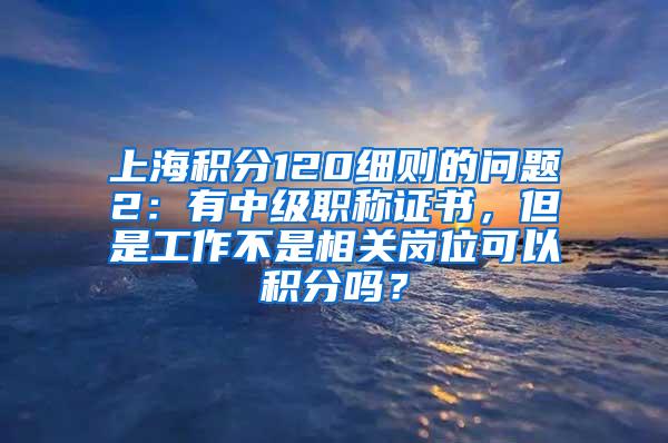 上海积分120细则的问题2：有中级职称证书，但是工作不是相关岗位可以积分吗？