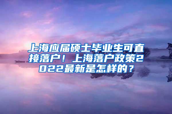 上海应届硕士毕业生可直接落户！上海落户政策2022最新是怎样的？