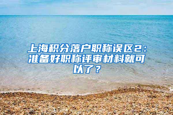 上海积分落户职称误区2：准备好职称评审材料就可以了？