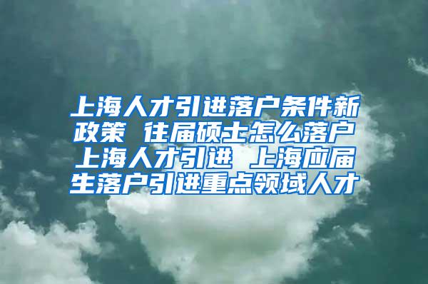 上海人才引进落户条件新政策 往届硕士怎么落户上海人才引进 上海应届生落户引进重点领域人才