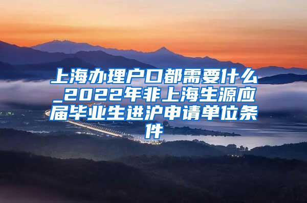 上海办理户口都需要什么_2022年非上海生源应届毕业生进沪申请单位条件