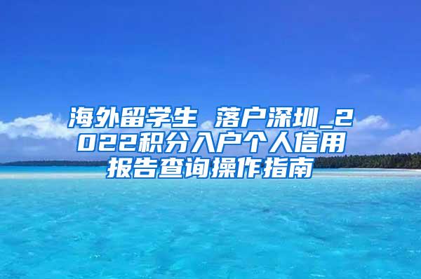 海外留学生 落户深圳_2022积分入户个人信用报告查询操作指南