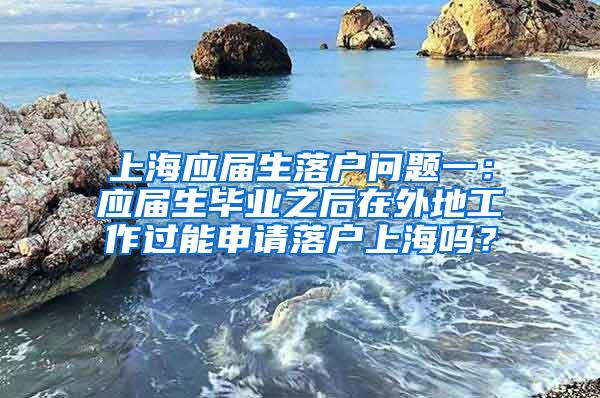 上海应届生落户问题一：应届生毕业之后在外地工作过能申请落户上海吗？