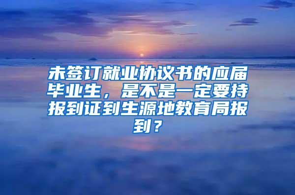 未签订就业协议书的应届毕业生，是不是一定要持报到证到生源地教育局报到？