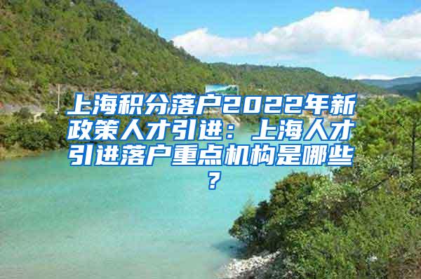 上海积分落户2022年新政策人才引进：上海人才引进落户重点机构是哪些？