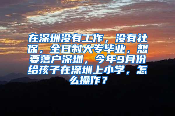 在深圳没有工作，没有社保，全日制大专毕业，想要落户深圳，今年9月份给孩子在深圳上小学，怎么操作？