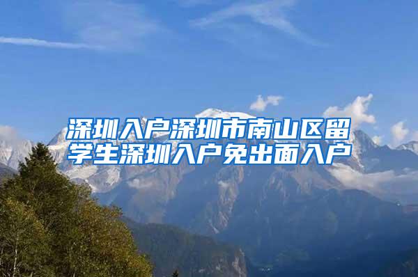 深圳入户深圳市南山区留学生深圳入户免出面入户