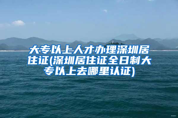 大专以上人才办理深圳居住证(深圳居住证全日制大专以上去哪里认证)