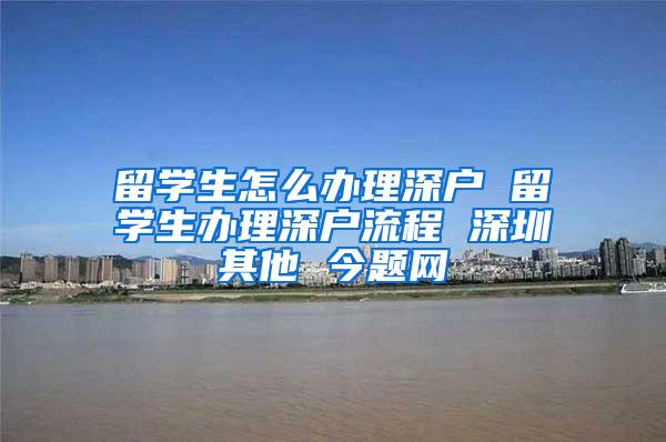 留学生怎么办理深户 留学生办理深户流程 深圳其他 今题网