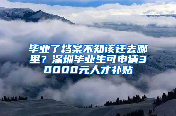 毕业了档案不知该迁去哪里？深圳毕业生可申请30000元人才补贴