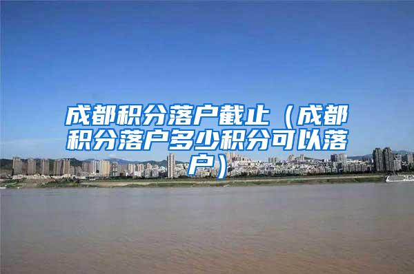 成都积分落户截止（成都积分落户多少积分可以落户）