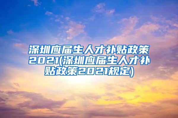 深圳应届生人才补贴政策2021(深圳应届生人才补贴政策2021规定)