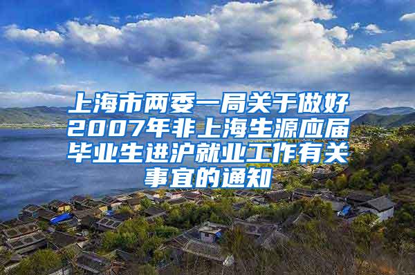 上海市两委一局关于做好2007年非上海生源应届毕业生进沪就业工作有关事宜的通知