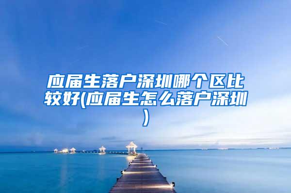 应届生落户深圳哪个区比较好(应届生怎么落户深圳)